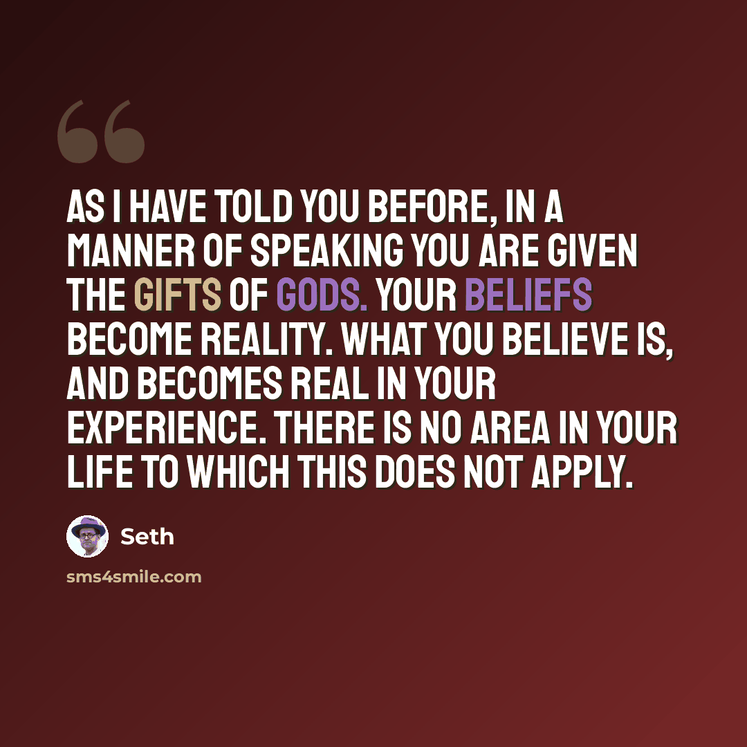 “As I have told you before, in a manner of speaking you are given the gifts of gods. Your beliefs become reality. What you believe is, and becomes real in your experience. There is no area in your life to which this does not apply.” quote by Seth