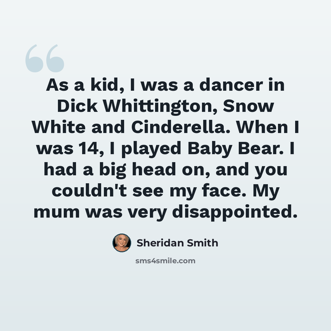 “As a kid, I was a dancer in Dick Whittington, Snow White and Cinderella. When I was 14, I played Baby Bear. I had a big head on, and you couldn't see my face. My mum was very disappointed.” quote by Sheridan Smith