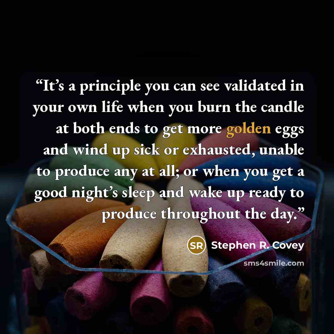 “It’s a principle you can see validated in your own life when you burn the candle at both ends to get more golden eggs and wind up sick or exhausted, unable to produce any at all; or when you get a good night’s sleep and wake up ready to produce throughout the day.” quote by Stephen R. Covey