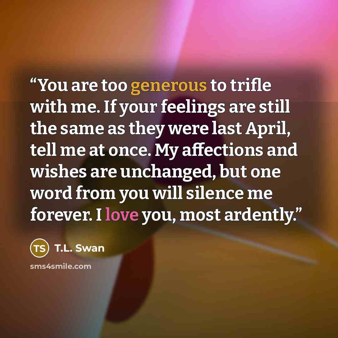 “You are too generous to trifle with me. If your feelings are still the same as they were last April, tell me at once. My affections and wishes are unchanged, but one word from you will silence me forever. I love you, most ardently.” quote by T.L. Swan