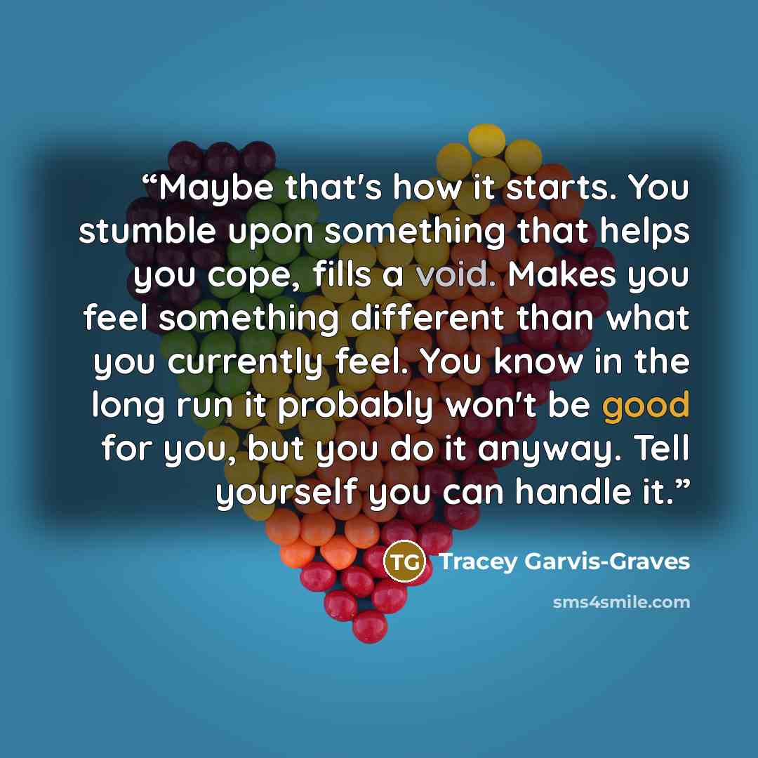 “Maybe that's how it starts. You stumble upon something that helps you cope, fills a void. Makes you feel something different than what you currently feel. You know in the long run it probably won't be good for you, but you do it anyway. Tell yourself you can handle it.” quote by Tracey Garvis-Graves