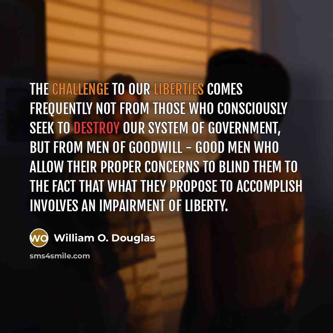 “The challenge to our liberties comes frequently not from those who consciously seek to destroy our system of government, but from men of goodwill - good men who allow their proper concerns to blind them to the fact that what they propose to accomplish involves an impairment of liberty.” quote by William O. Douglas