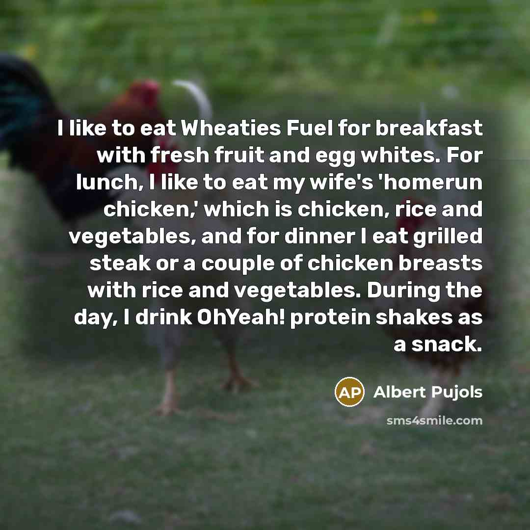 “I like to eat Wheaties Fuel for breakfast with fresh fruit and egg whites. For lunch, I like to eat my wife's 'homerun chicken,' which is chicken, rice and vegetables, and for dinner I eat grilled steak or a couple of chicken breasts with rice and vegetables. During the day, I drink OhYeah!…” quote by Albert Pujols