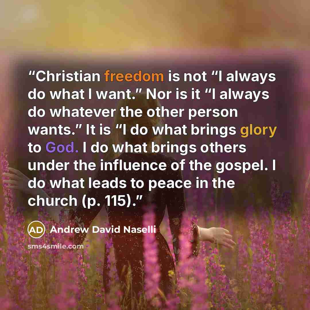“Christian freedom is not “I always do what I want.” Nor is it “I always do whatever the other person wants.” It is “I do what brings glory to God. I do what brings others under the influence of the gospel. I do what leads to peace in the church (p. 115).” quote by Andrew David Naselli