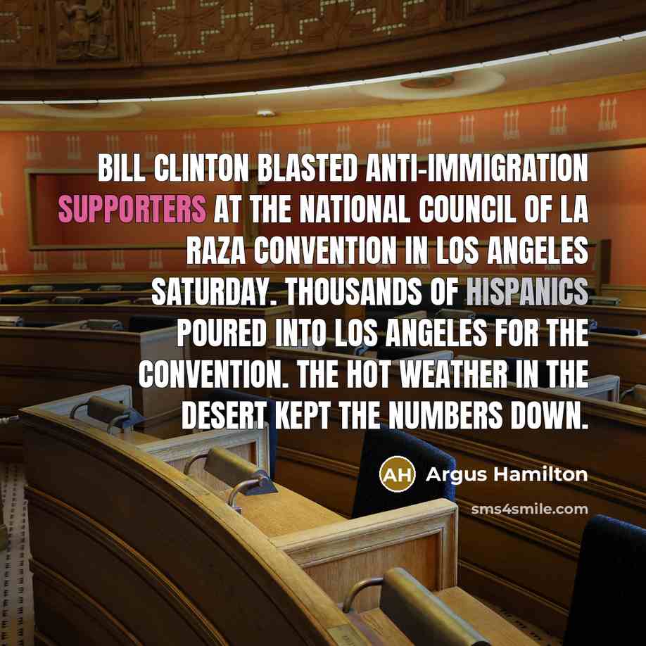“Bill Clinton blasted anti-immigration supporters at the National Council of La Raza convention in Los Angeles Saturday. Thousands of Hispanics poured into Los Angeles for the convention. The hot weather in the desert kept the numbers down.” quote by Argus Hamilton