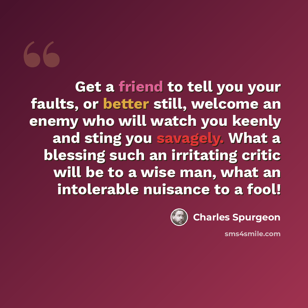 “Get a friend to tell you your faults, or better still, welcome an enemy who will watch you keenly and sting you savagely. What a blessing such an irritating critic will be to a wise man, what an intolerable nuisance to a fool!” quote by Charles Spurgeon