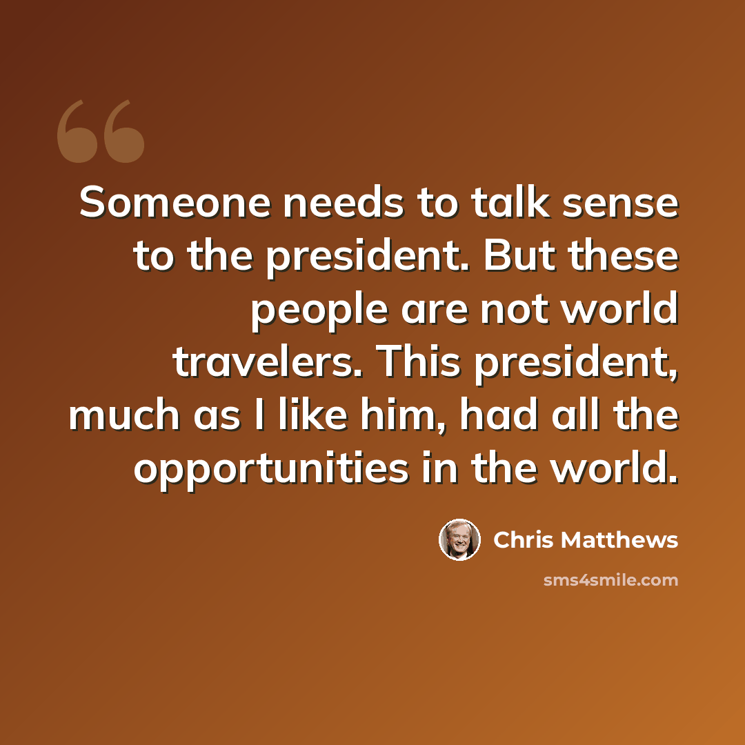 “Someone needs to talk sense to the president. But these people are not world travelers. This president, much as I like him, had all the opportunities in the world.” quote by Chris Matthews