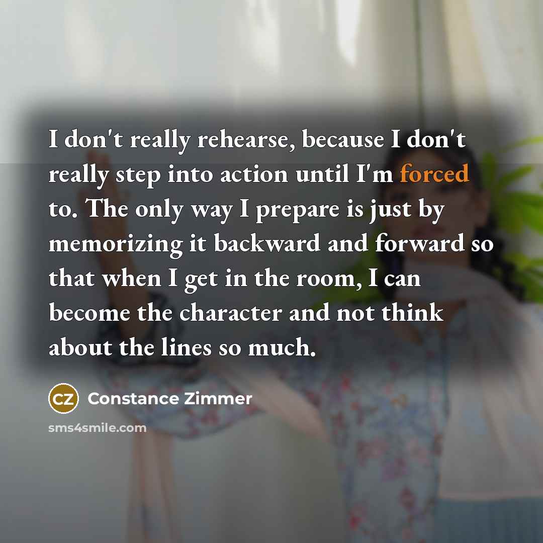 “I don't really rehearse, because I don't really step into action until I'm forced to. The only way I prepare is just by memorizing it backward and forward so that when I get in the room, I can become the character and not think about the lines so much.” quote by Constance Zimmer