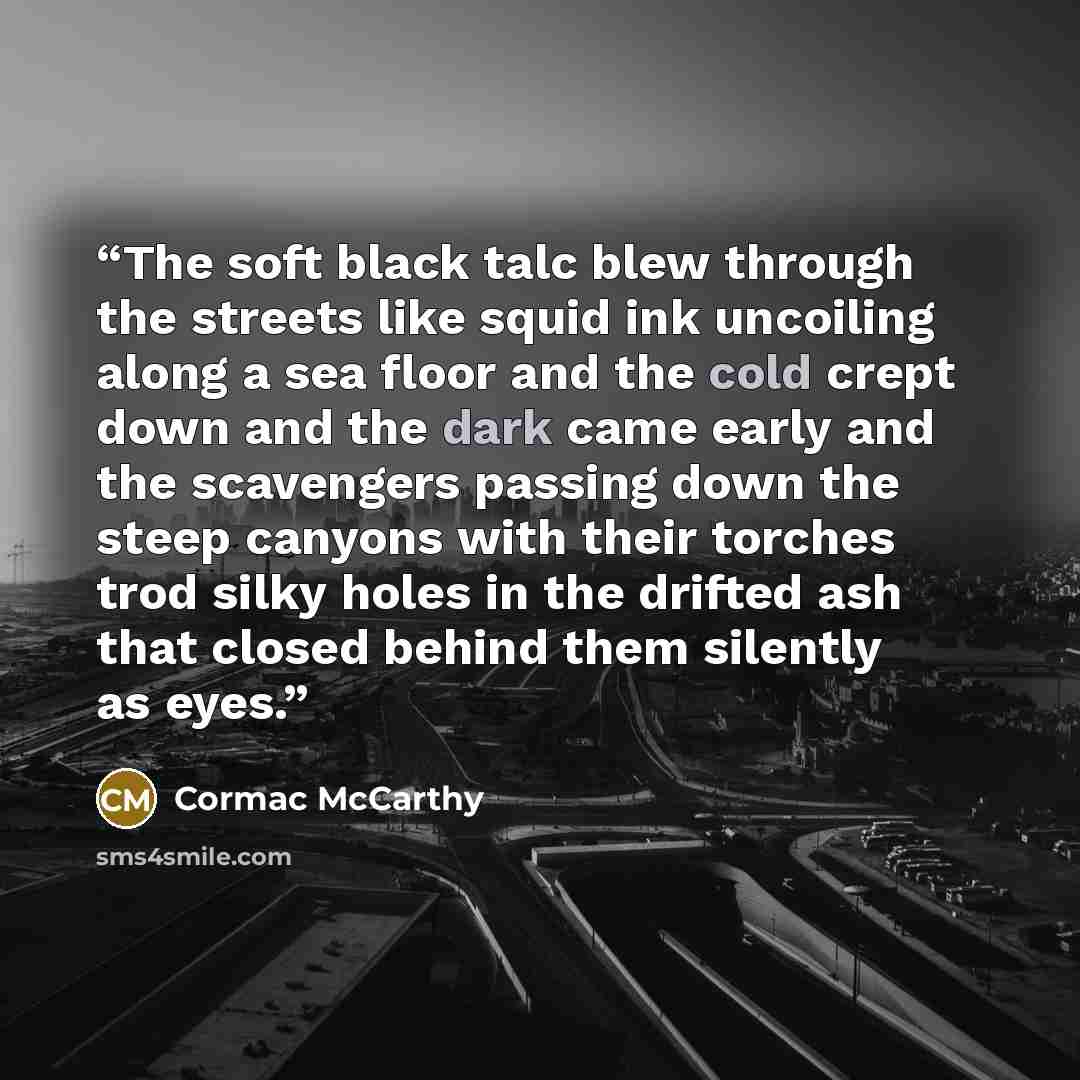 “The soft black talc blew through the streets like squid ink uncoiling along a sea floor and the cold crept down and the dark came early and the scavengers passing down the steep canyons with their torches trod silky holes in the drifted ash that closed behind them silently as eyes.” quote by Cormac McCarthy