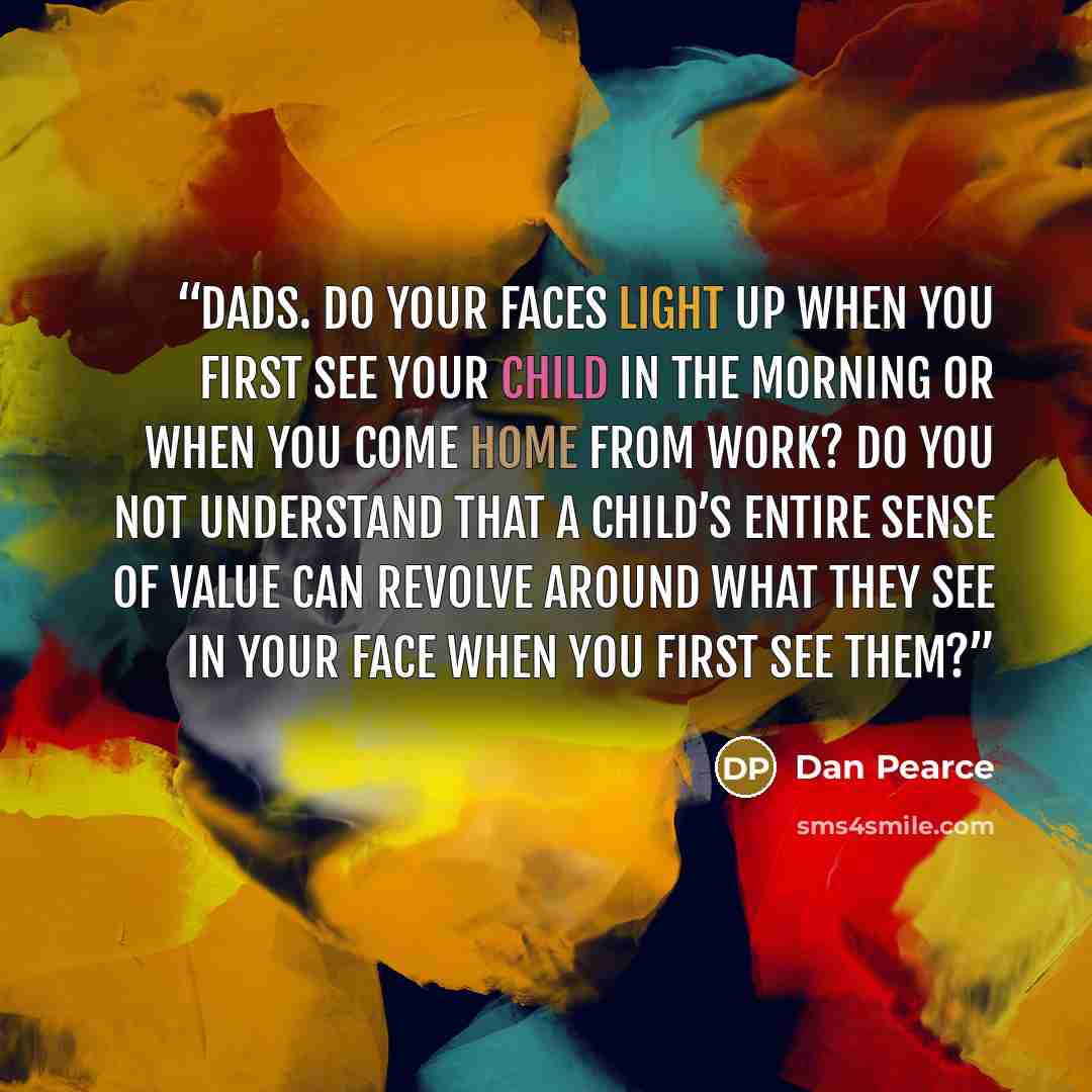 “Dads. Do your faces light up when you first see your child in the morning or when you come home from work? Do you not understand that a child’s entire sense of value can revolve around what they see in your face when you first see them?” quote by Dan Pearce