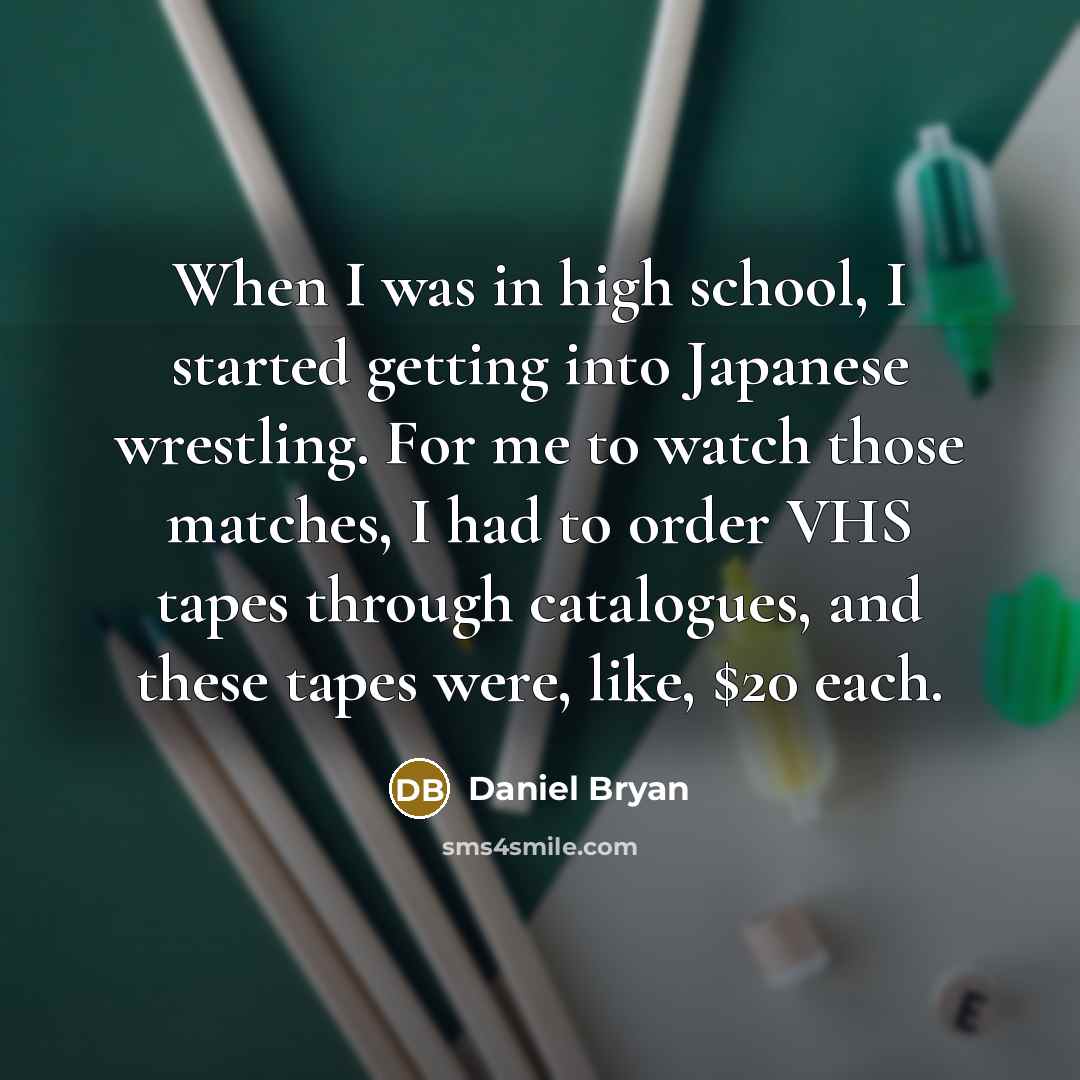 “When I was in high school, I started getting into Japanese wrestling. For me to watch those matches, I had to order VHS tapes through catalogues, and these tapes were, like, $20 each.” quote by Daniel Bryan
