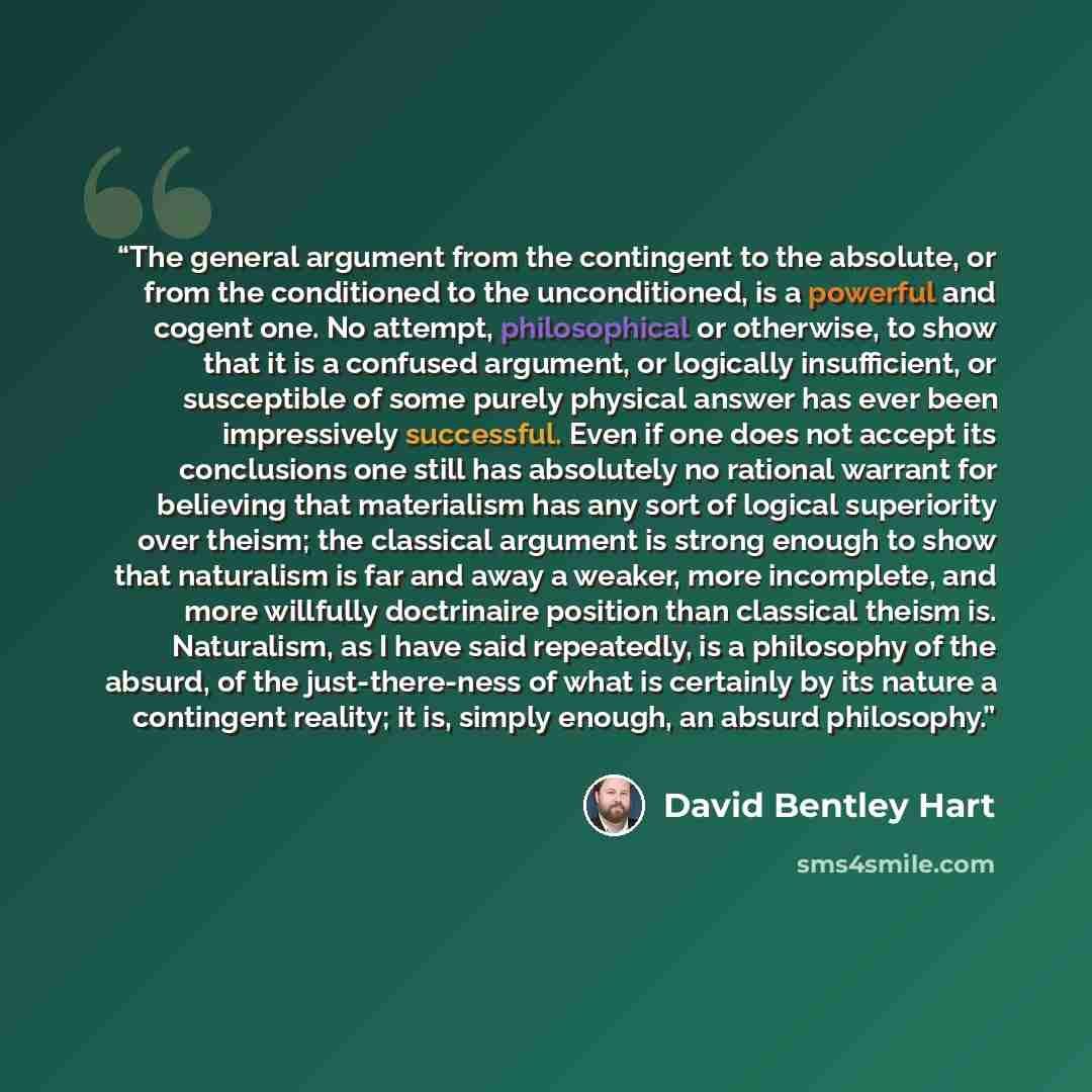 “The general argument from the contingent to the absolute, or from the conditioned to the unconditioned, is a powerful and cogent one. No attempt, philosophical or otherwise, to show that it is a confused argument, or logically insufficient, or susceptible of some purely physical answer has ever…” quote by David Bentley Hart