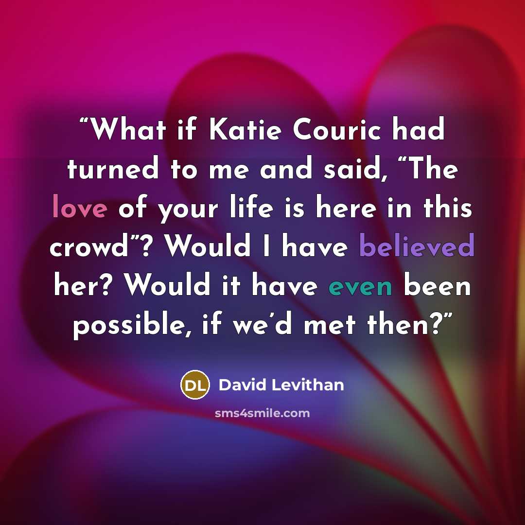 “What if Katie Couric had turned to me and said, “The love of your life is here in this crowd”? Would I have believed her? Would it have even been possible, if we’d met then?” quote by David Levithan
