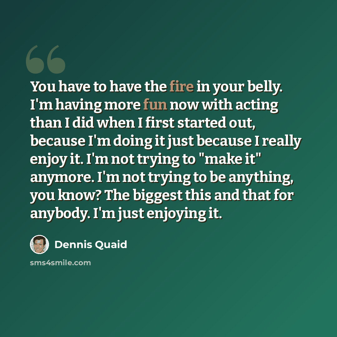 “You have to have the fire in your belly. I'm having more fun now with acting than I did when I first started out, because I'm doing it just because I really enjoy it. I'm not trying to "make it" anymore. I'm not trying to be anything, you know? The biggest this and that for anybody. I'm just…” quote by Dennis Quaid