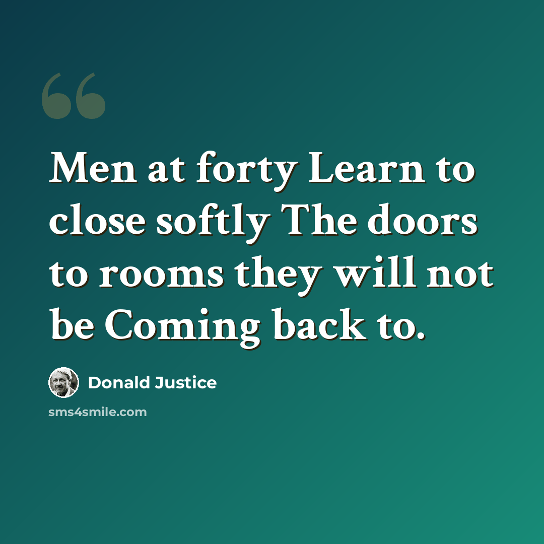 “Men at forty Learn to close softly The doors to rooms they will not be Coming back to.” quote by Donald Justice