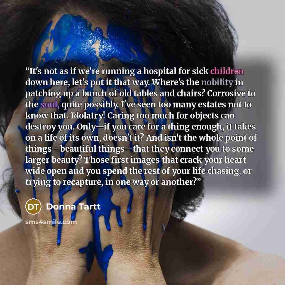 “It's not as if we're running a hospital for sick children down here, let's put it that way. Where's the nobility in patching up a bunch of old tables and chairs? Corrosive to the soul, quite possibly. I've seen too many estates not to know that. Idolatry! Caring too much for objects can destroy…” quote by Donna Tartt