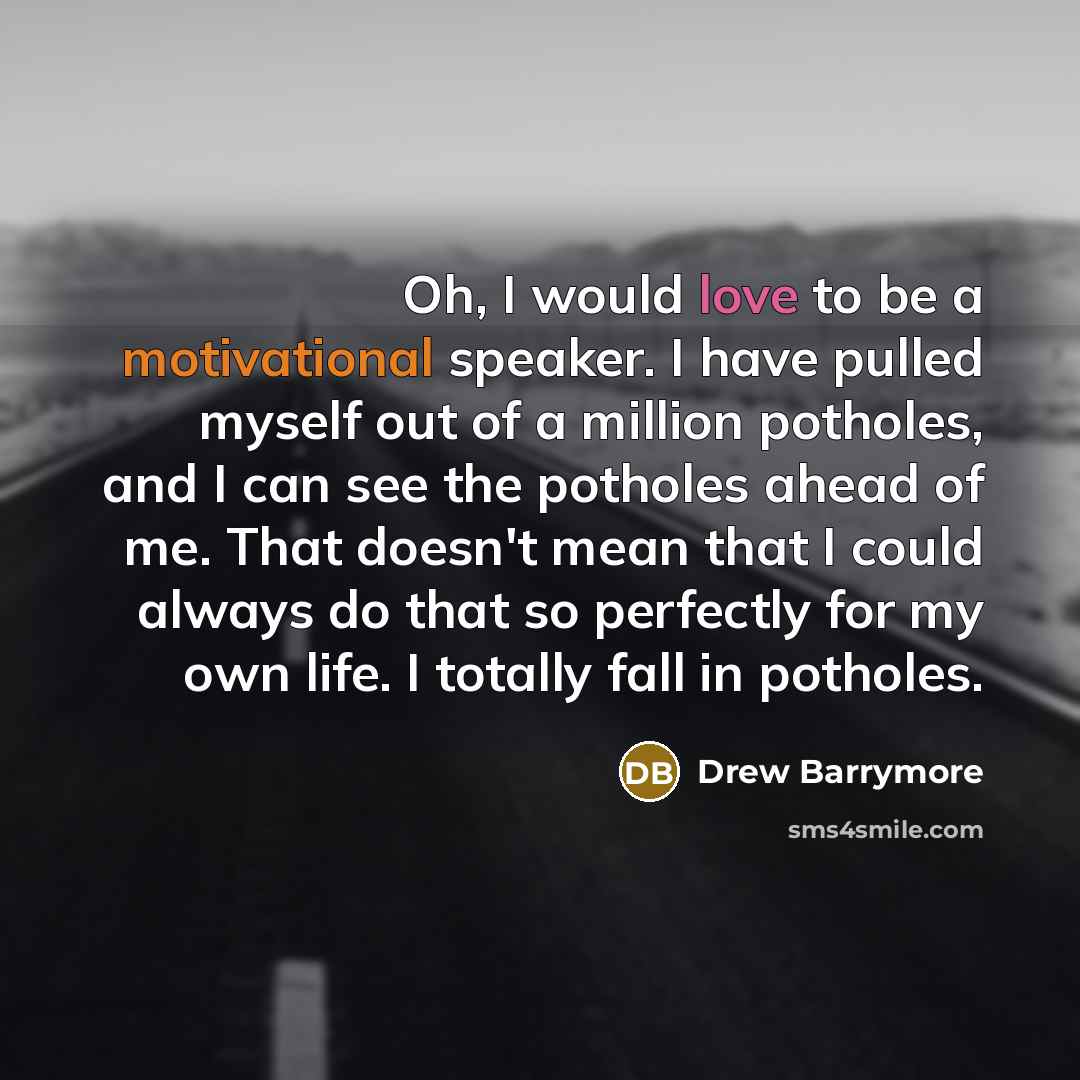 “Oh, I would love to be a motivational speaker. I have pulled myself out of a million potholes, and I can see the potholes ahead of me. That doesn't mean that I could always do that so perfectly for my own life. I totally fall in potholes.” quote by Drew Barrymore