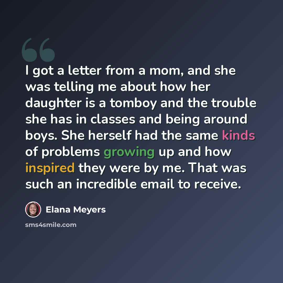 “I got a letter from a mom, and she was telling me about how her daughter is a tomboy and the trouble she has in classes and being around boys. She herself had the same kinds of problems growing up and how inspired they were by me. That was such an incredible email to receive.” quote by Elana Meyers