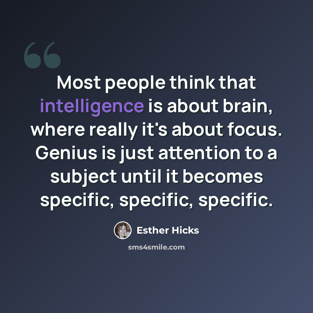 “Most people think that intelligence is about brain, where really it's about focus. Genius is just attention to a subject until it becomes specific, specific, specific.” quote by Esther Hicks
