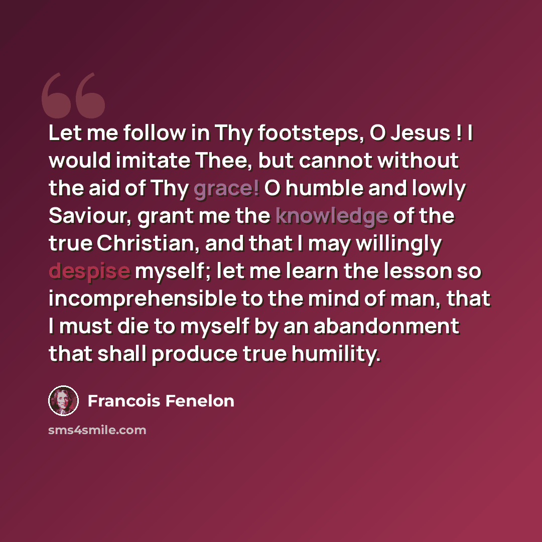 “Let me follow in Thy footsteps, O Jesus ! I would imitate Thee, but cannot without the aid of Thy grace! O humble and lowly Saviour, grant me the knowledge of the true Christian, and that I may willingly despise myself; let me learn the lesson so incomprehensible to the mind of man, that I must…” quote by Francois Fenelon