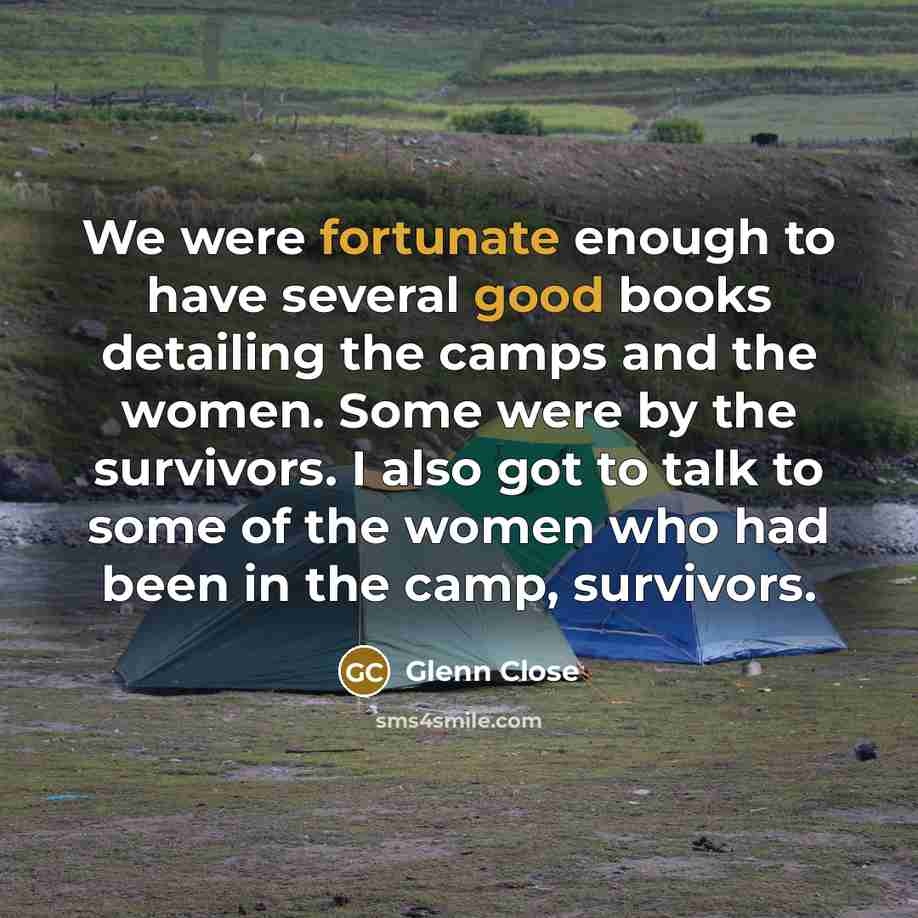 “We were fortunate enough to have several good books detailing the camps and the women. Some were by the survivors. I also got to talk to some of the women who had been in the camp, survivors.” quote by Glenn Close