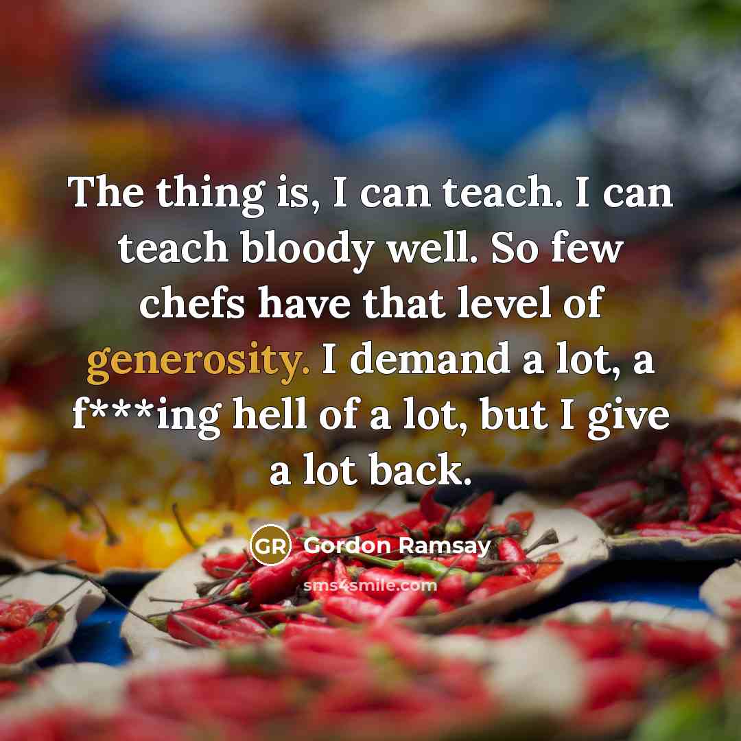 “The thing is, I can teach. I can teach bloody well. So few chefs have that level of generosity. I demand a lot, a f***ing hell of a lot, but I give a lot back.” quote by Gordon Ramsay