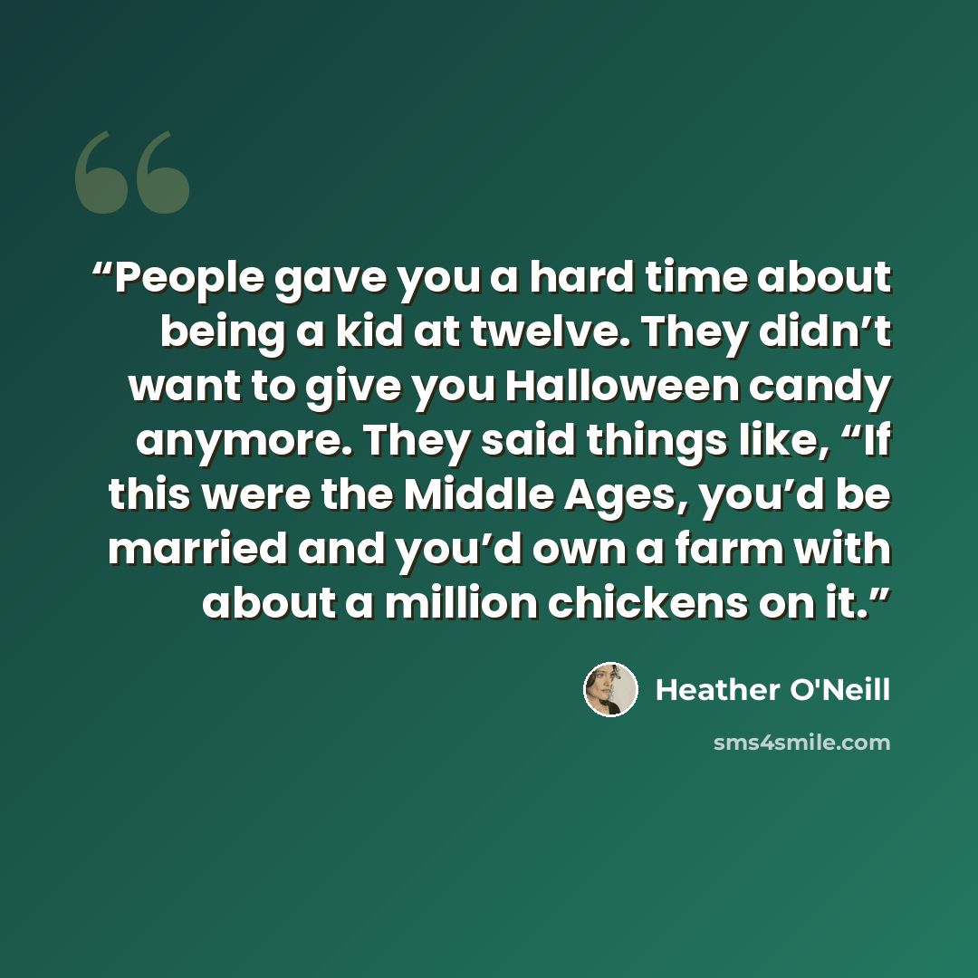 “People gave you a hard time about being a kid at twelve. They didn’t want to give you Halloween candy anymore. They said things like, “If this were the Middle Ages, you’d be married and you’d own a farm with about a million chickens on it.” quote by Heather O'Neill