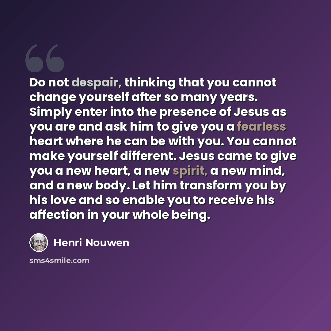 “Do not despair, thinking that you cannot change yourself after so many years. Simply enter into the presence of Jesus as you are and ask him to give you a fearless heart where he can be with you. You cannot make yourself different. Jesus came to give you a new heart, a new spirit, a new mind, and…” quote by Henri Nouwen