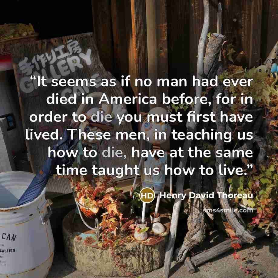 “It seems as if no man had ever died in America before, for in order to die you must first have lived. These men, in teaching us how to die, have at the same time taught us how to live.” quote by Henry David Thoreau
