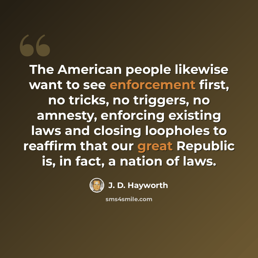 “The American people likewise want to see enforcement first, no tricks, no triggers, no amnesty, enforcing existing laws and closing loopholes to reaffirm that our great Republic is, in fact, a nation of laws.” quote by J. D. Hayworth