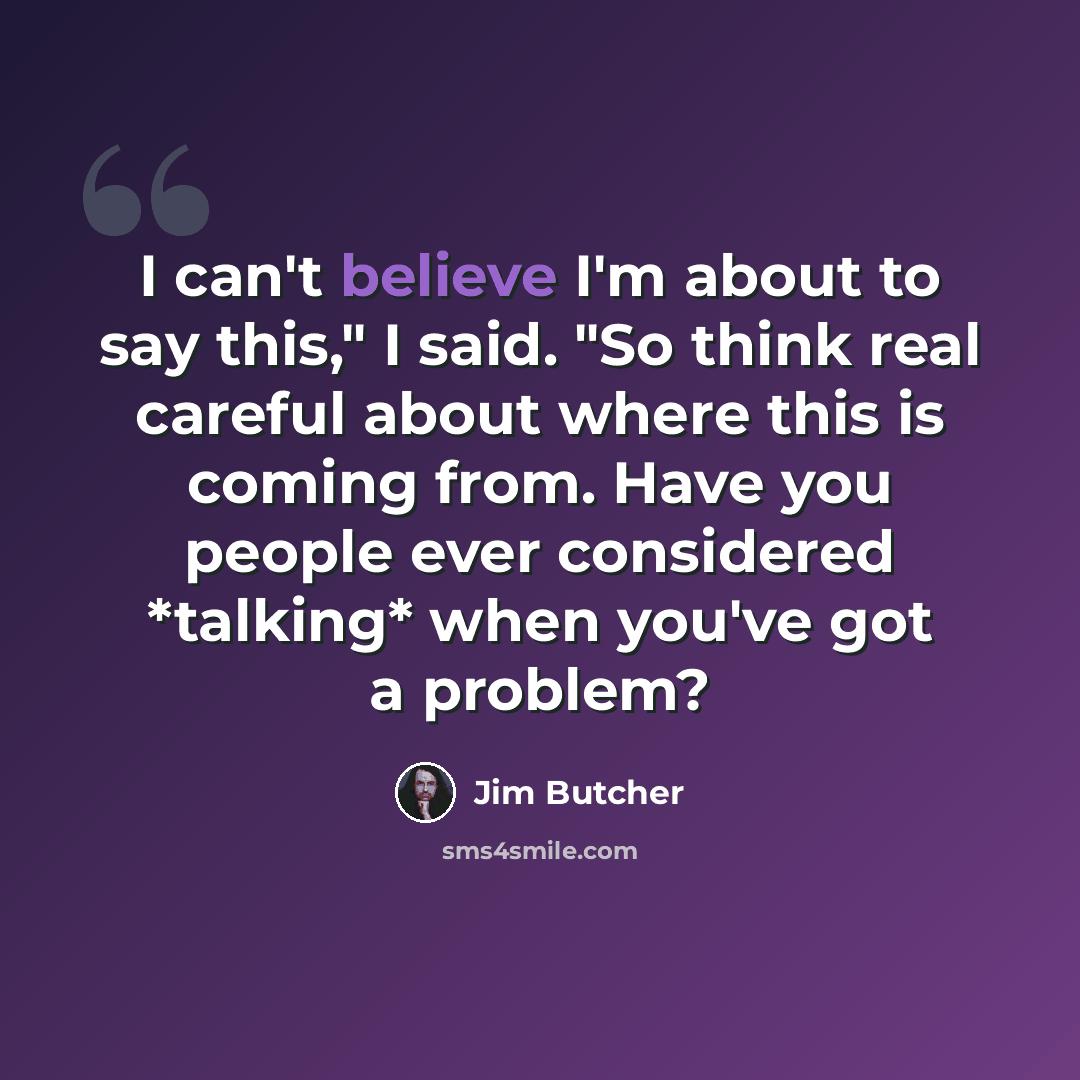 “I can't believe I'm about to say this," I said. "So think real careful about where this is coming from. Have you people ever considered *talking* when you've got a problem?” quote by Jim Butcher