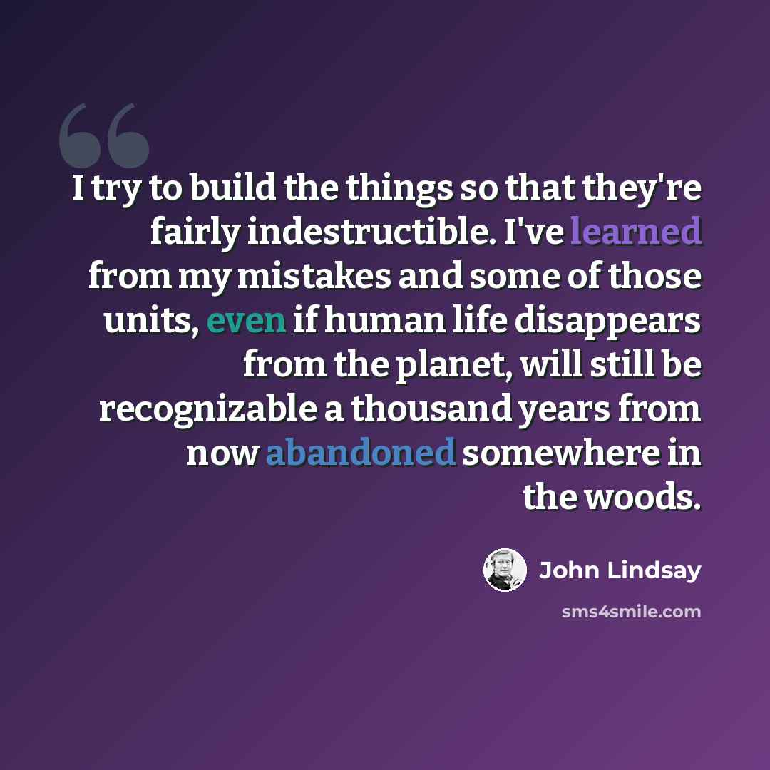 “I try to build the things so that they're fairly indestructible. I've learned from my mistakes and some of those units, even if human life disappears from the planet, will still be recognizable a thousand years from now abandoned somewhere in the woods.” quote by John Lindsay