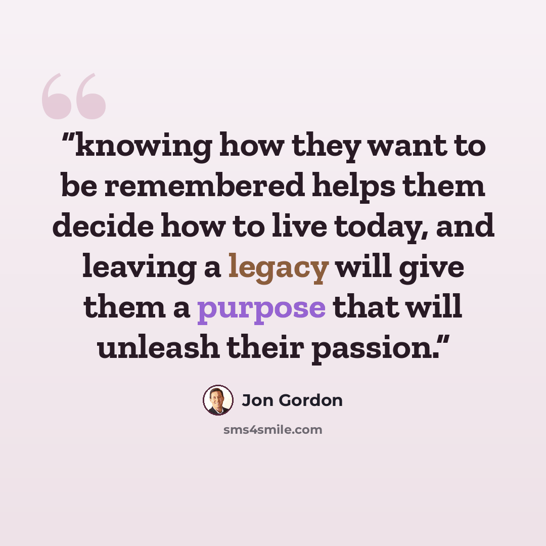 “knowing how they want to be remembered helps them decide how to live today, and leaving a legacy will give them a purpose that will unleash their passion.” quote by Jon Gordon