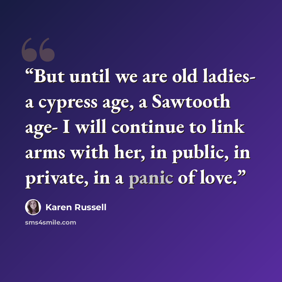 “But until we are old ladies- a cypress age, a Sawtooth age- I will continue to link arms with her, in public, in private, in a panic of love.” quote by Karen Russell