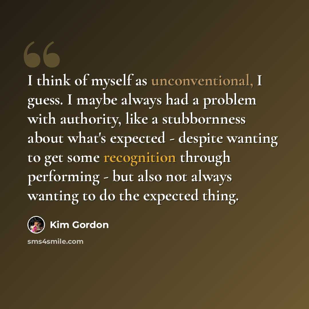 “I think of myself as unconventional, I guess. I maybe always had a problem with authority, like a stubbornness about what's expected - despite wanting to get some recognition through performing - but also not always wanting to do the expected thing.” quote by Kim Gordon
