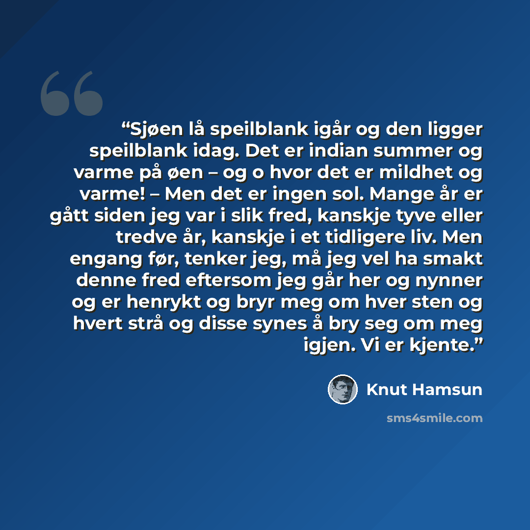 “Sjøen lå speilblank igår og den ligger speilblank idag. Det er indian summer og varme på øen – og o hvor det er mildhet og varme! – Men det er ingen sol. Mange år er gått siden jeg var i slik fred, kanskje tyve eller tredve år, kanskje i et tidligere liv. Men engang før, tenker jeg, må jeg vel ha…” quote by Knut Hamsun
