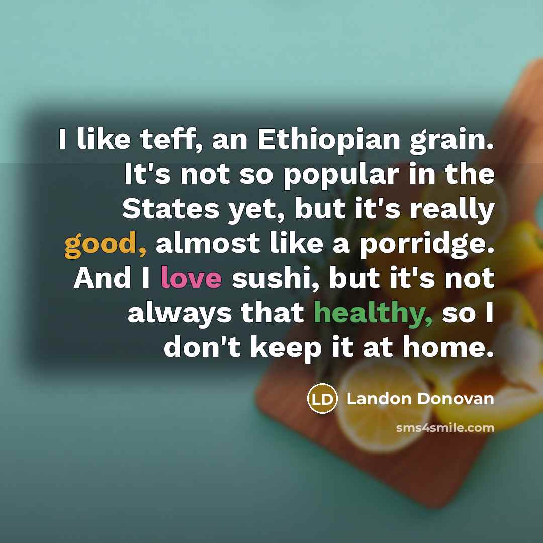 “I like teff, an Ethiopian grain. It's not so popular in the States yet, but it's really good, almost like a porridge. And I love sushi, but it's not always that healthy, so I don't keep it at home.” quote by Landon Donovan