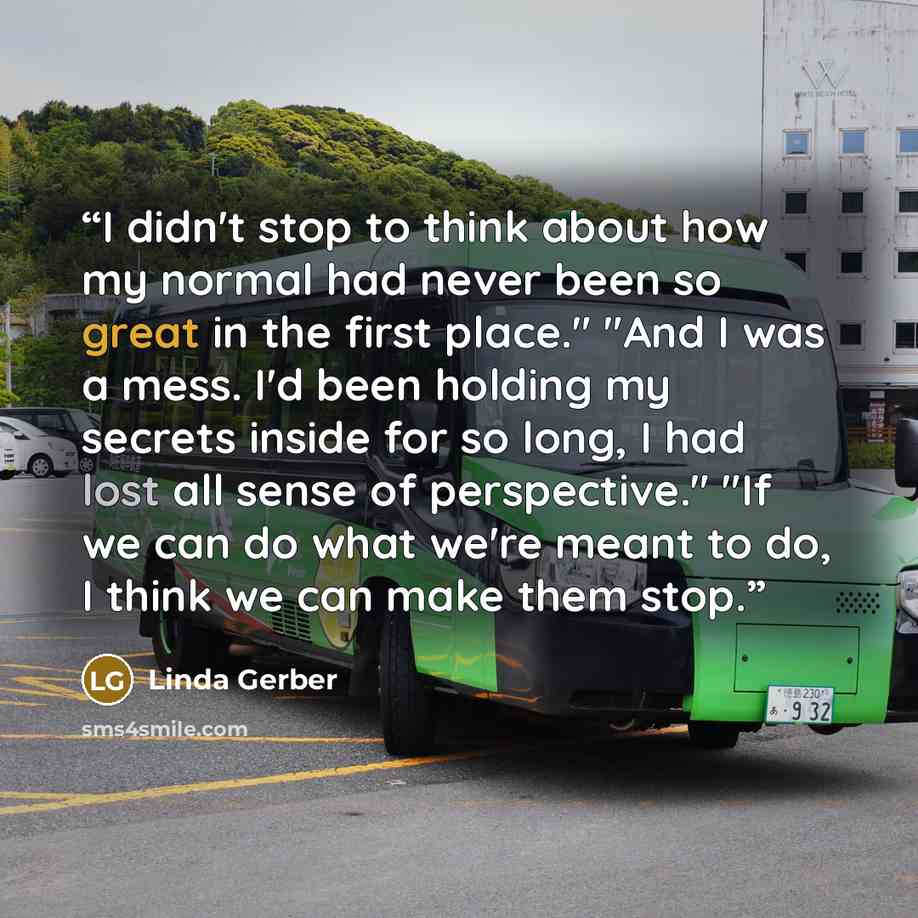 “I didn't stop to think about how my normal had never been so great in the first place." "And I was a mess. I'd been holding my secrets inside for so long, I had lost all sense of perspective." "If we can do what we're meant to do, I think we can make them stop.” quote by Linda Gerber