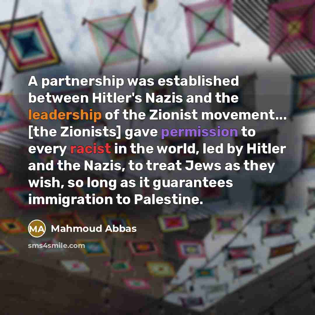 “A partnership was established between Hitler's Nazis and the leadership of the Zionist movement... [the Zionists] gave permission to every racist in the world, led by Hitler and the Nazis, to treat Jews as they wish, so long as it guarantees immigration to Palestine.” quote by Mahmoud Abbas