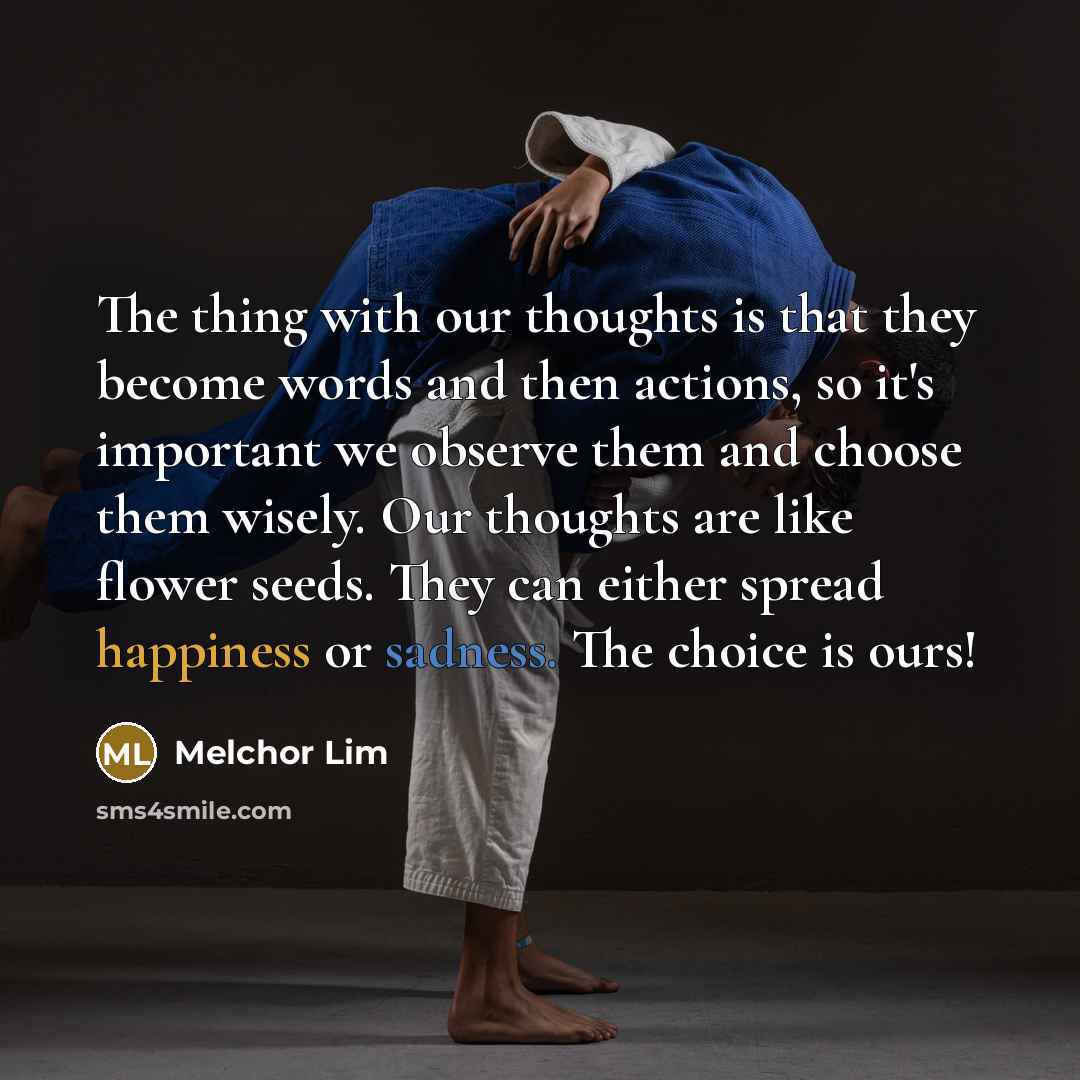 “The thing with our thoughts is that they become words and then actions, so it's important we observe them and choose them wisely. Our thoughts are like flower seeds. They can either spread happiness or sadness. The choice is ours!” quote by Melchor Lim