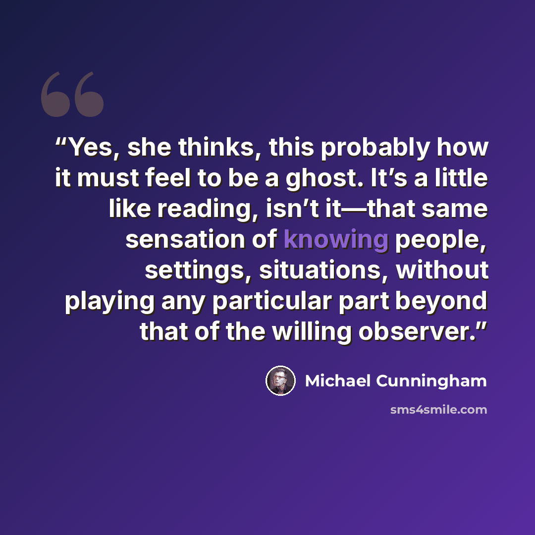 “Yes, she thinks, this probably how it must feel to be a ghost. It’s a little like reading, isn’t it—that same sensation of knowing people, settings, situations, without playing any particular part beyond that of the willing observer.” quote by Michael Cunningham