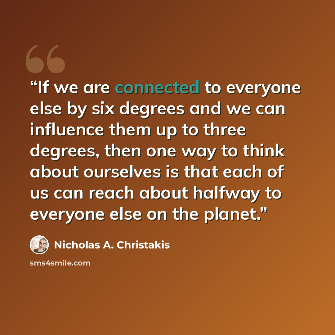 “If we are connected to everyone else by six degrees and we can influence them up to three degrees, then one way to think about ourselves is that each of us can reach about halfway to everyone else on the planet.” quote by Nicholas A. Christakis