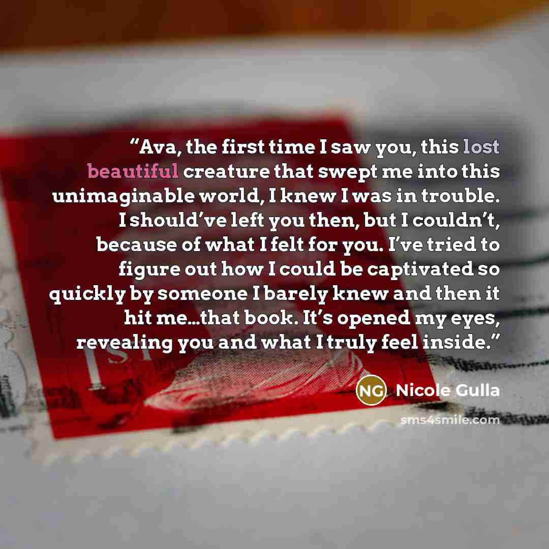 “Ava, the first time I saw you, this lost beautiful creature that swept me into this unimaginable world, I knew I was in trouble. I should’ve left you then, but I couldn’t, because of what I felt for you. I’ve tried to figure out how I could be captivated so quickly by someone I barely knew and…” quote by Nicole Gulla