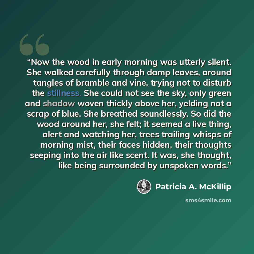 “Now the wood in early morning was utterly silent. She walked carefully through damp leaves, around tangles of bramble and vine, trying not to disturb the stillness. She could not see the sky, only green and shadow woven thickly above her, yelding not a scrap of blue. She breathed soundlessly. So…” quote by Patricia A. McKillip