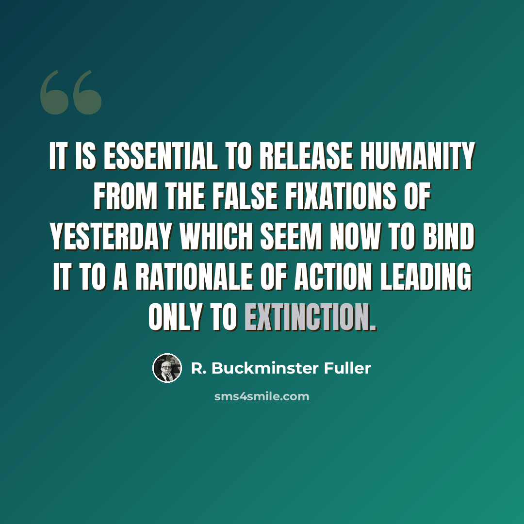 “It is essential to release humanity from the false fixations of yesterday which seem now to bind it to a rationale of action leading only to extinction.” quote by R. Buckminster Fuller