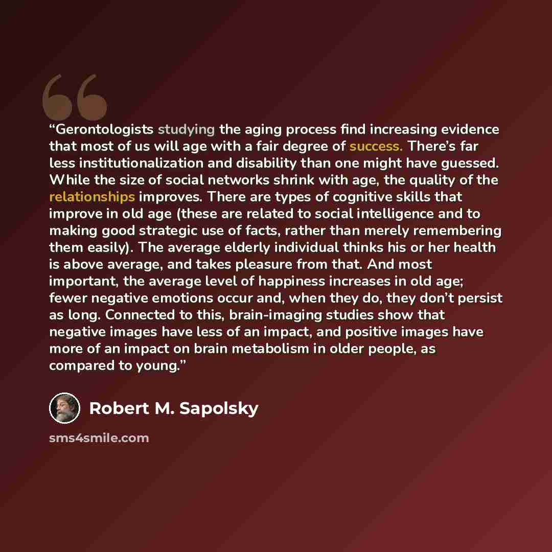 “Gerontologists studying the aging process find increasing evidence that most of us will age with a fair degree of success. There’s far less institutionalization and disability than one might have guessed. While the size of social networks shrink with age, the quality of the relationships improves…” quote by Robert M. Sapolsky