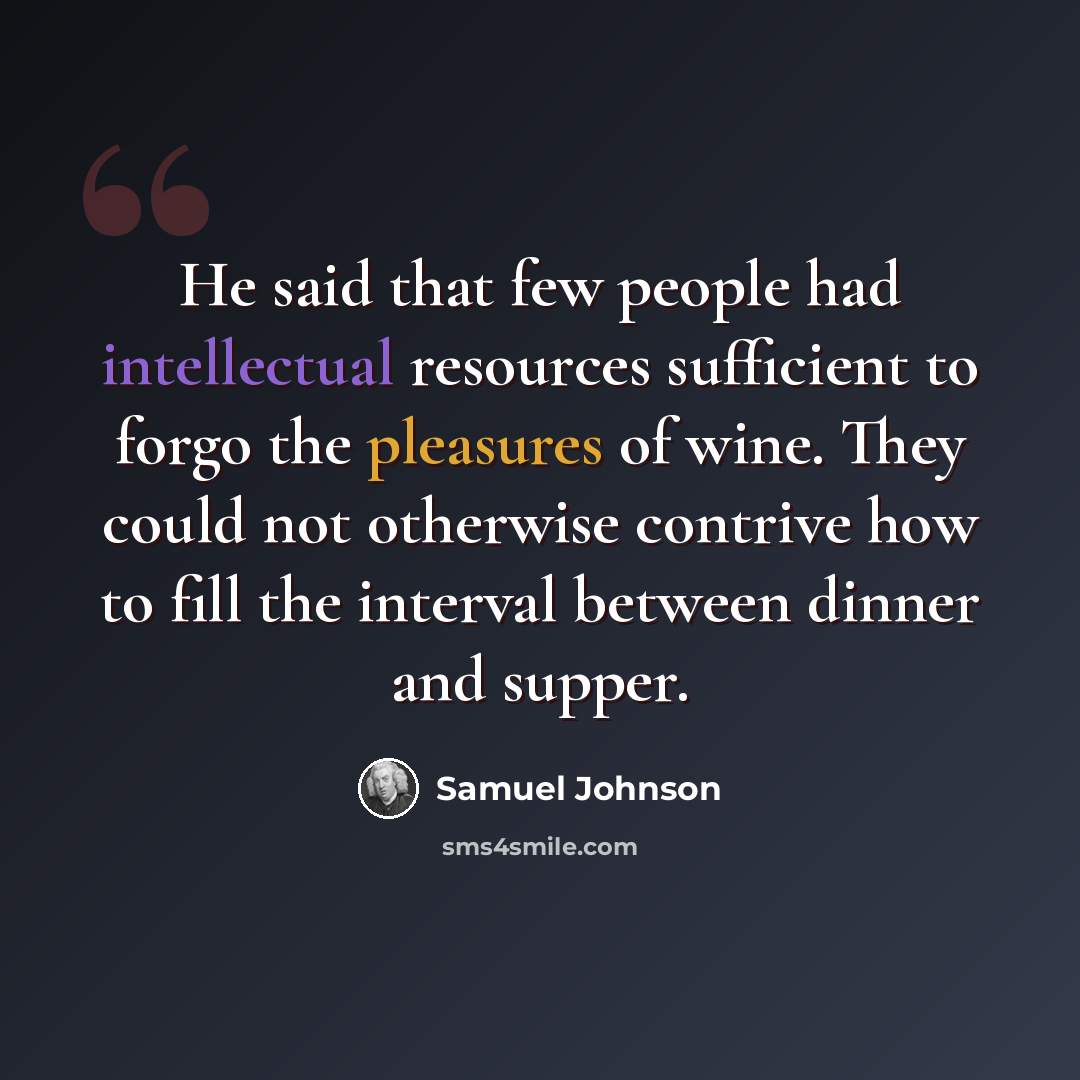 “He said that few people had intellectual resources sufficient to forgo the pleasures of wine. They could not otherwise contrive how to fill the interval between dinner and supper.” quote by Samuel Johnson