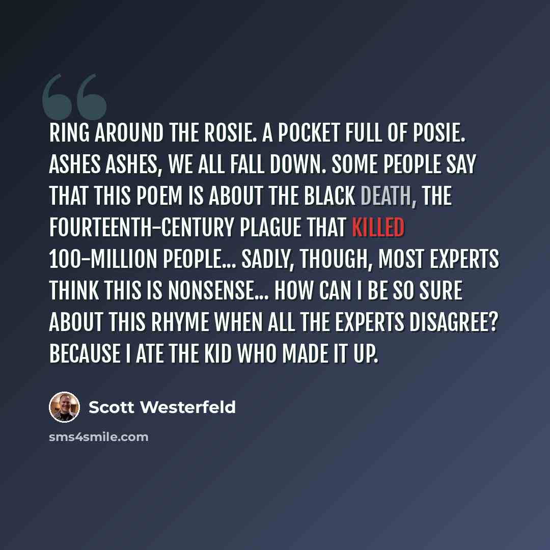 “Ring around the rosie. A pocket full of posie. Ashes ashes, we all fall down. Some people say that this poem is about the Black Death, the fourteenth-century plague that killed 100-million people... Sadly, though, most experts think this is nonsense... How can I be so sure about this rhyme when…” quote by Scott Westerfeld