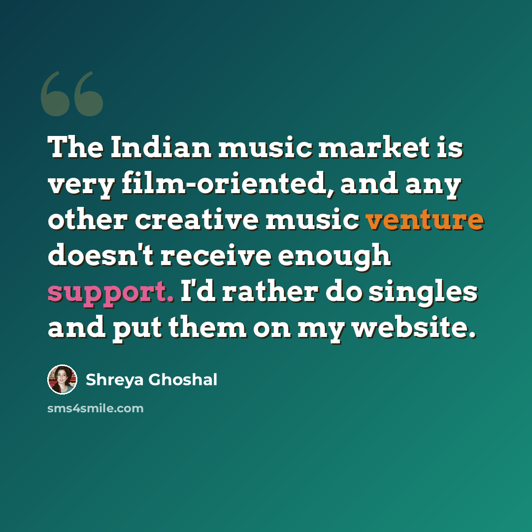 “The Indian music market is very film-oriented, and any other creative music venture doesn't receive enough support. I'd rather do singles and put them on my website.” quote by Shreya Ghoshal