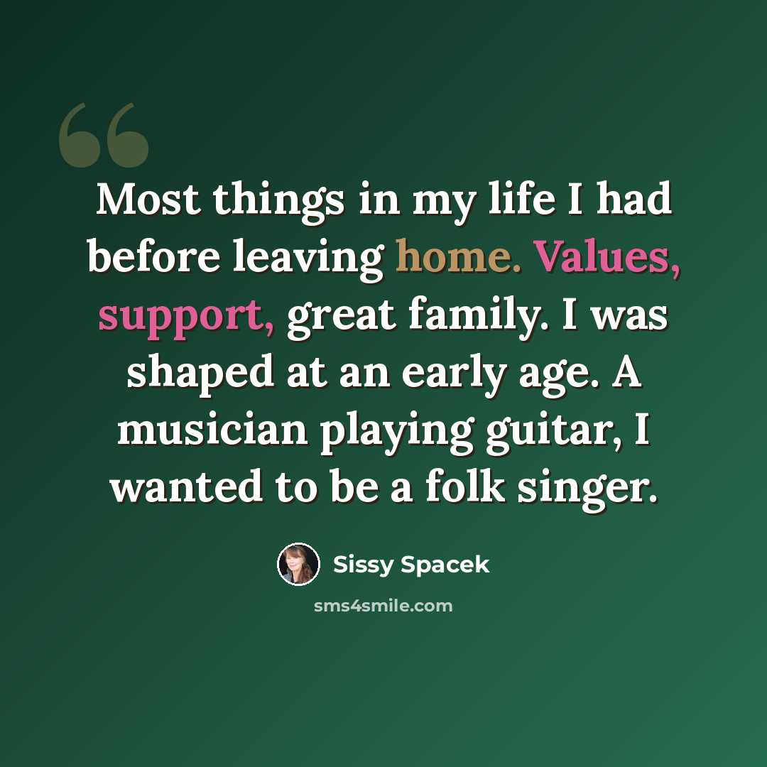 “Most things in my life I had before leaving home. Values, support, great family. I was shaped at an early age. A musician playing guitar, I wanted to be a folk singer.” quote by Sissy Spacek